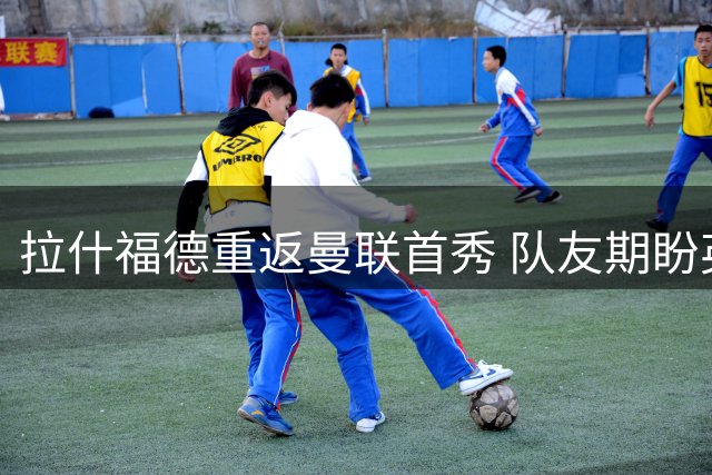 拉什福德重返曼联首秀 队友期盼英格兰前锋留队效力