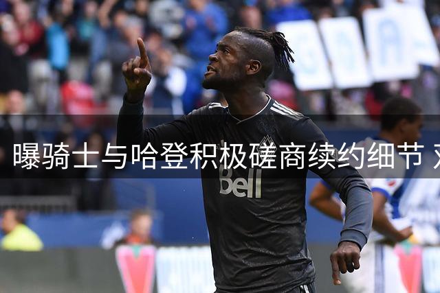 曝骑士与哈登积极磋商续约细节 双方寻求共赢方案